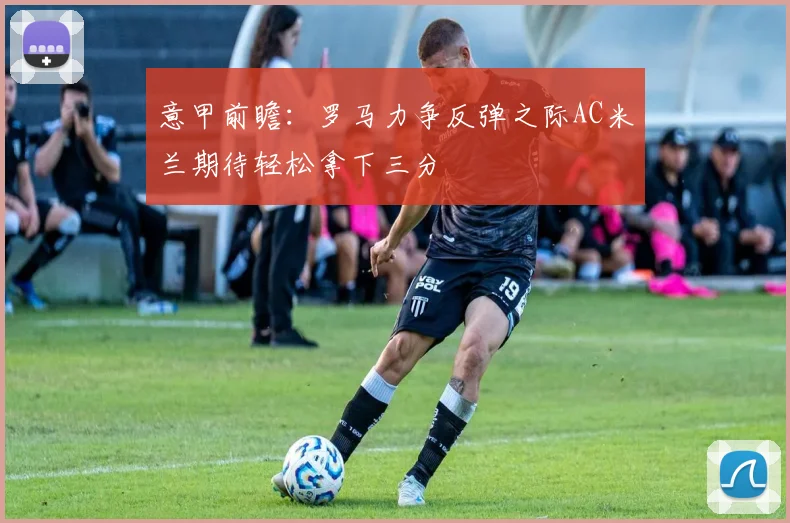 意甲前瞻：罗马力争反弹之际AC米兰期待轻松拿下三分