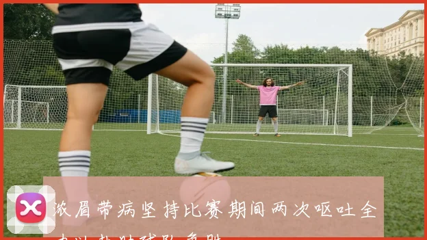 浓眉带病坚持比赛期间两次呕吐全力以赴助球队争胜