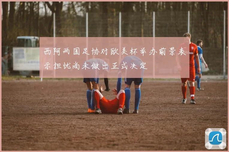 西阿两国足协对欧美杯举办前景表示担忧尚未做出正式决定