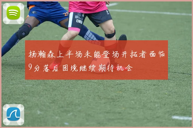 杨瀚森上半场未能登场开拓者面临9分落后困境继续期待机会