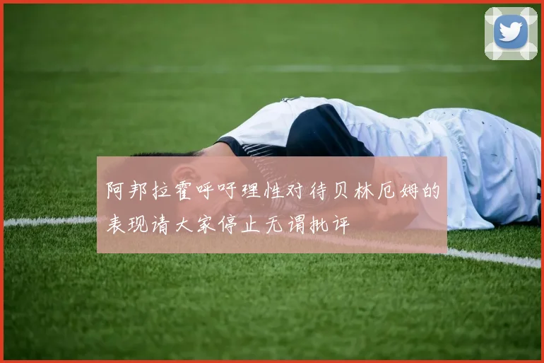 阿邦拉霍呼吁理性对待贝林厄姆的表现请大家停止无谓批评