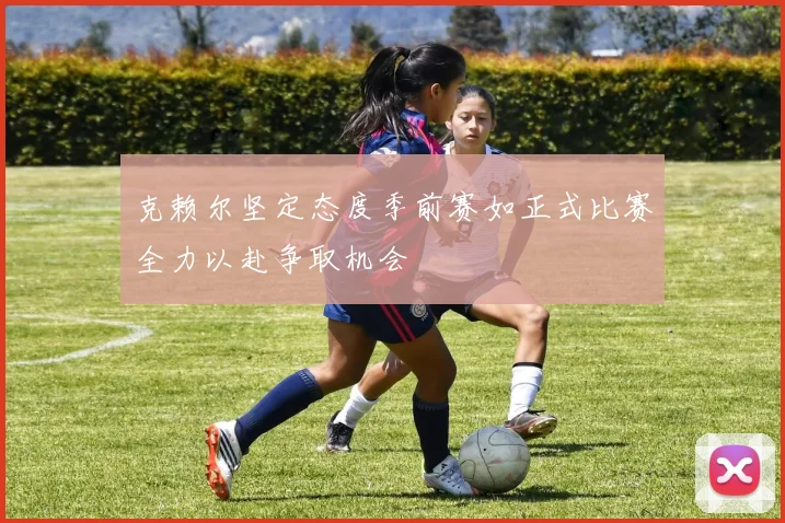 克赖尔坚定态度季前赛如正式比赛全力以赴争取机会