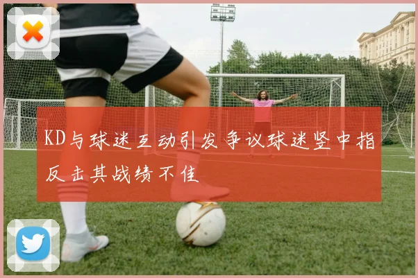 KD与球迷互动引发争议球迷竖中指反击其战绩不佳