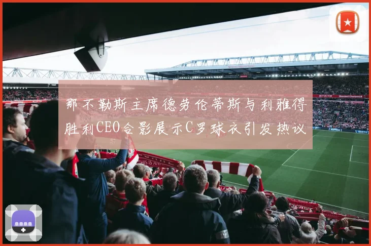 那不勒斯主席德劳伦蒂斯与利雅得胜利CEO合影展示C罗球衣引发热议