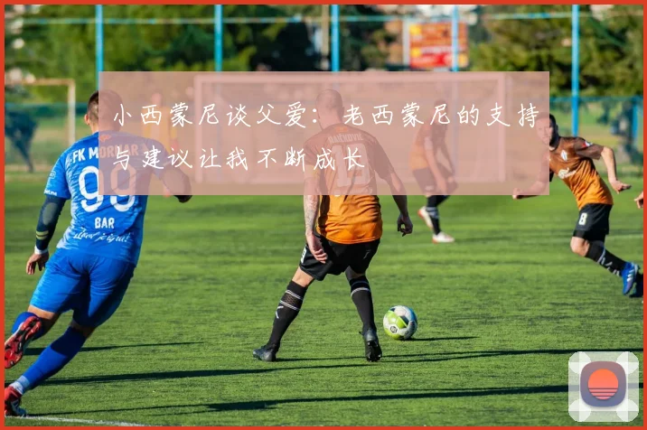 小西蒙尼谈父爱：老西蒙尼的支持与建议让我不断成长