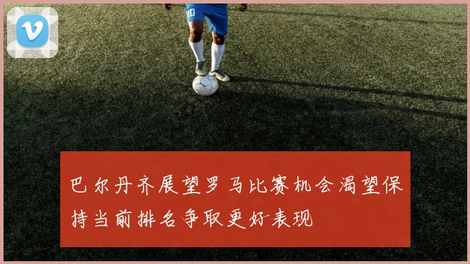 巴尔丹齐展望罗马比赛机会渴望保持当前排名争取更好表现