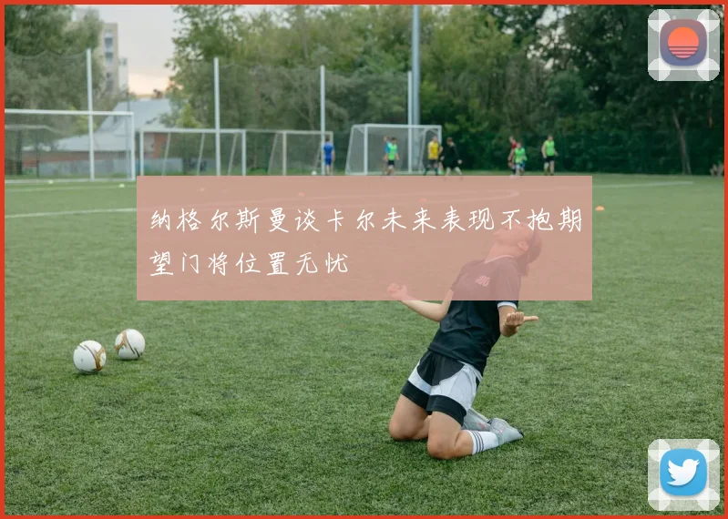 纳格尔斯曼谈卡尔未来表现不抱期望门将位置无忧