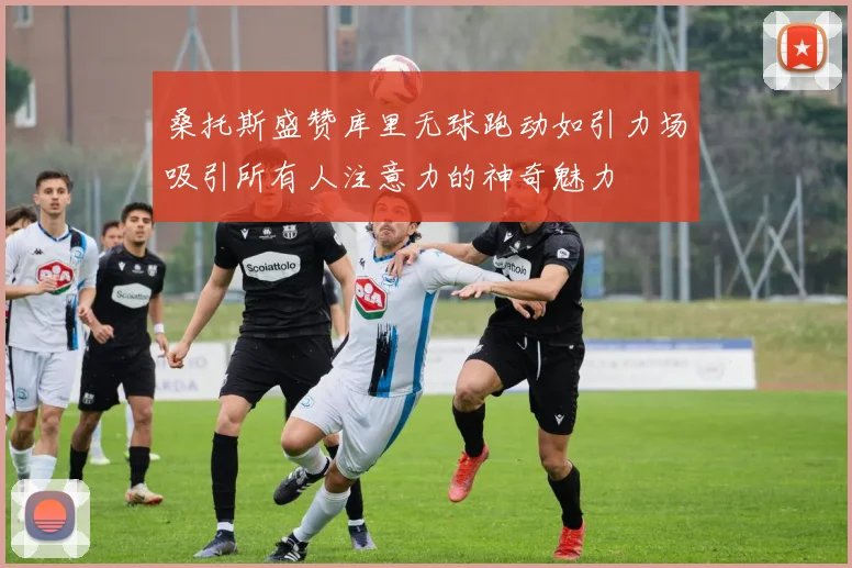 桑托斯盛赞库里无球跑动如引力场吸引所有人注意力的神奇魅力