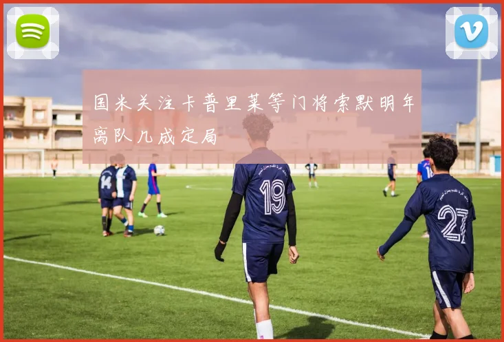 国米关注卡普里莱等门将索默明年离队几成定局