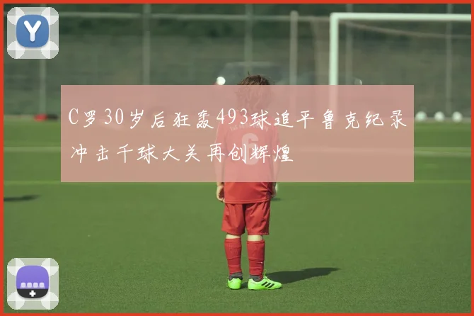 C罗30岁后狂轰493球追平鲁克纪录冲击千球大关再创辉煌