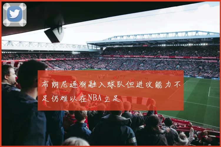 布朗尼逐渐融入球队但进攻能力不足仍难以在NBA立足