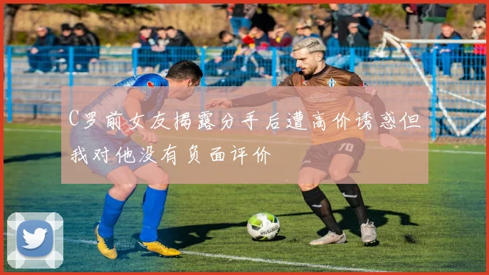 C罗前女友揭露分手后遭高价诱惑但我对他没有负面评价
