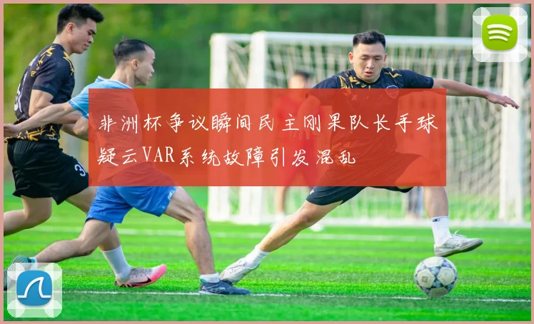 非洲杯争议瞬间民主刚果队长手球疑云VAR系统故障引发混乱