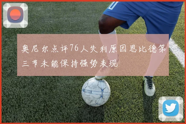 奥尼尔点评76人失利原因恩比德第三节未能保持强势表现