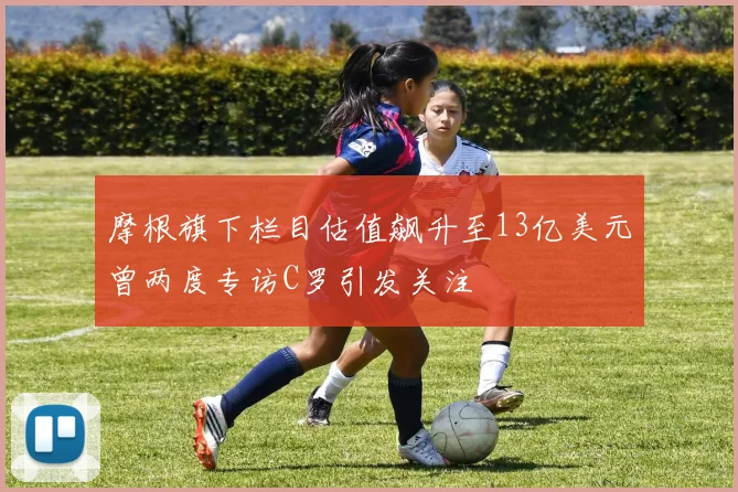 摩根旗下栏目估值飙升至13亿美元曾两度专访C罗引发关注