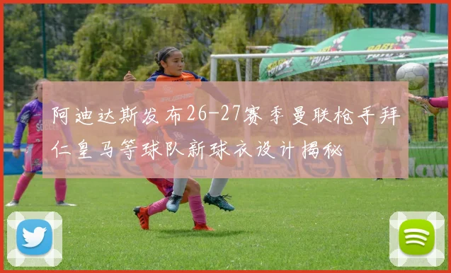 阿迪达斯发布26-27赛季曼联枪手拜仁皇马等球队新球衣设计揭秘