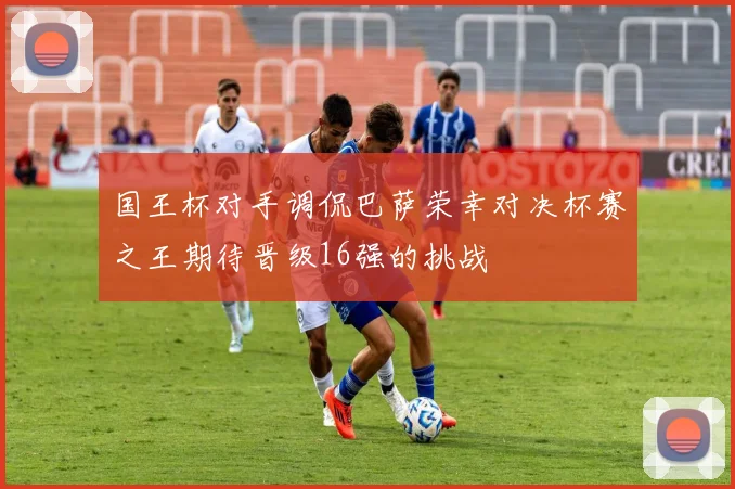 国王杯对手调侃巴萨荣幸对决杯赛之王期待晋级16强的挑战