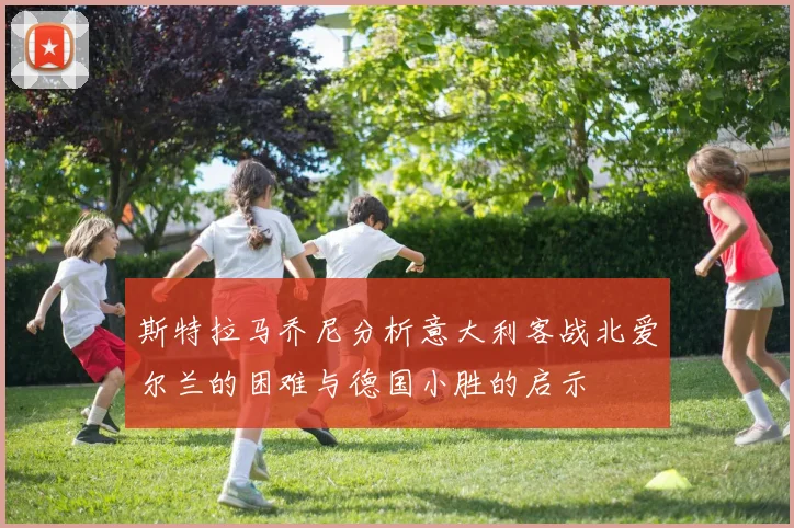 斯特拉马乔尼分析意大利客战北爱尔兰的困难与德国小胜的启示