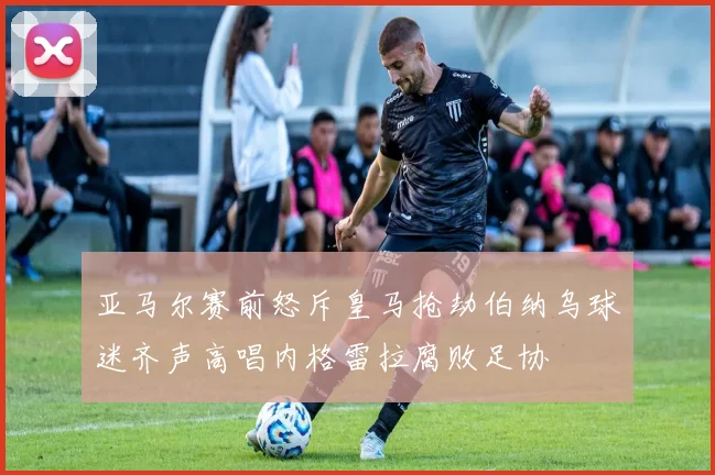 亚马尔赛前怒斥皇马抢劫伯纳乌球迷齐声高唱内格雷拉腐败足协