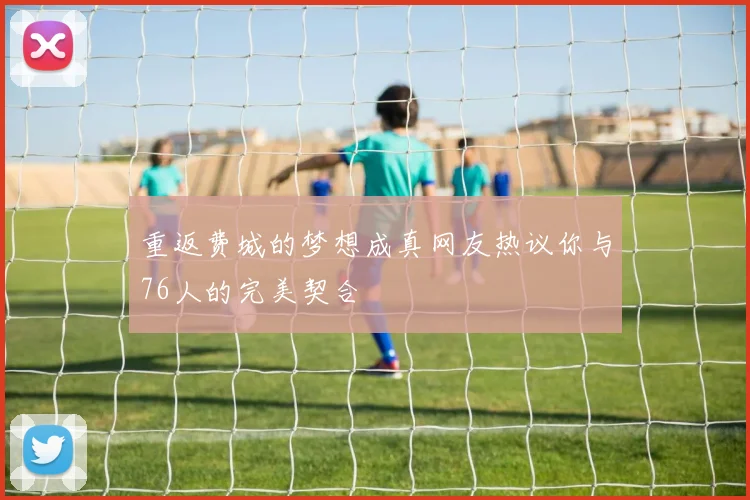 重返费城的梦想成真网友热议你与76人的完美契合