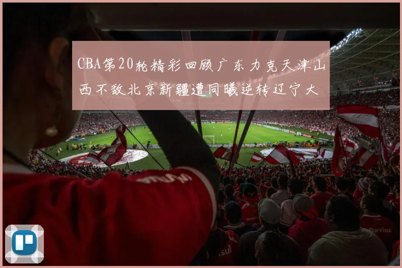 CBA第20轮精彩回顾广东力克天津山西不敌北京新疆遭同曦逆转辽宁大胜四川