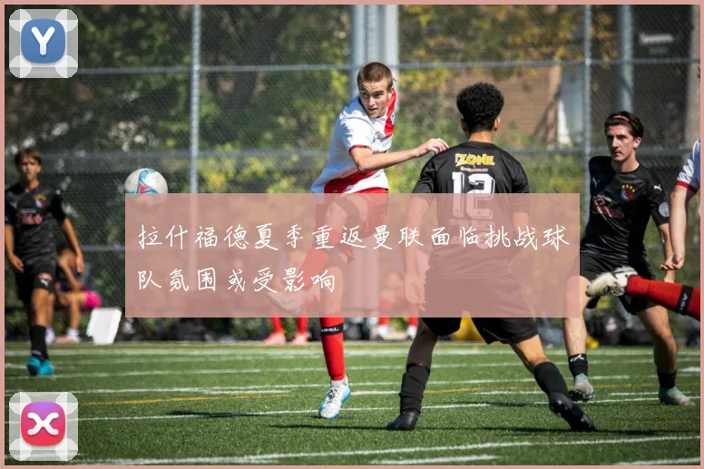 拉什福德夏季重返曼联面临挑战球队氛围或受影响