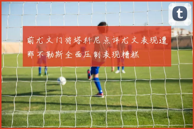 前尤文门将塔科尼点评尤文表现遭那不勒斯全面压制表现糟糕