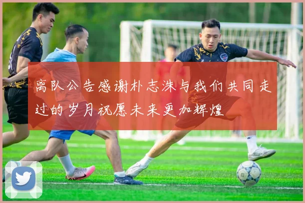 离队公告感谢朴志洙与我们共同走过的岁月祝愿未来更加辉煌