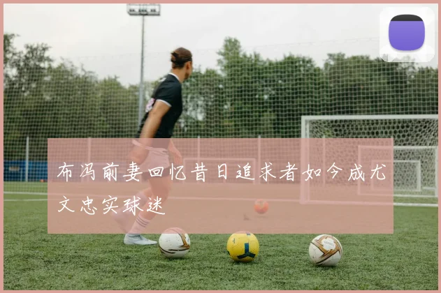 布冯前妻回忆昔日追求者如今成尤文忠实球迷