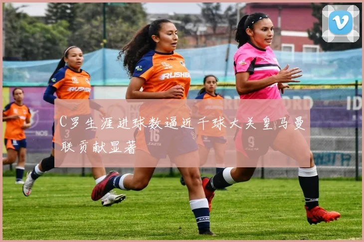 C罗生涯进球数逼近千球大关皇马曼联贡献显著