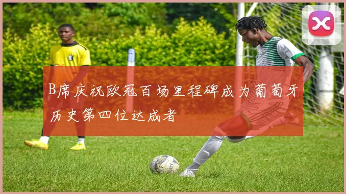 B席庆祝欧冠百场里程碑成为葡萄牙历史第四位达成者